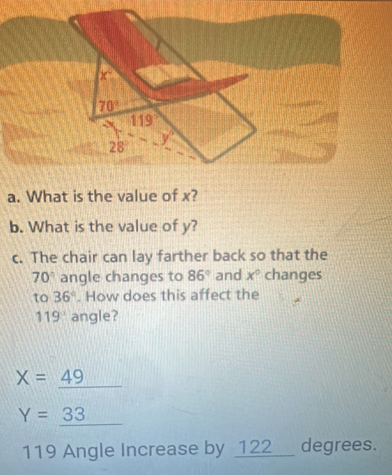 x°
70°
119
28
a. What is the value of x? 
b. What is the value of y? 
c. The chair can lay farther back so that the
70° angle changes to 86° and x° changes 
to 36°. How does this affect the
119° angle?
X=_ 49
Y=_ 33 11111
119 Angle Increase by 122_ _  degrees.