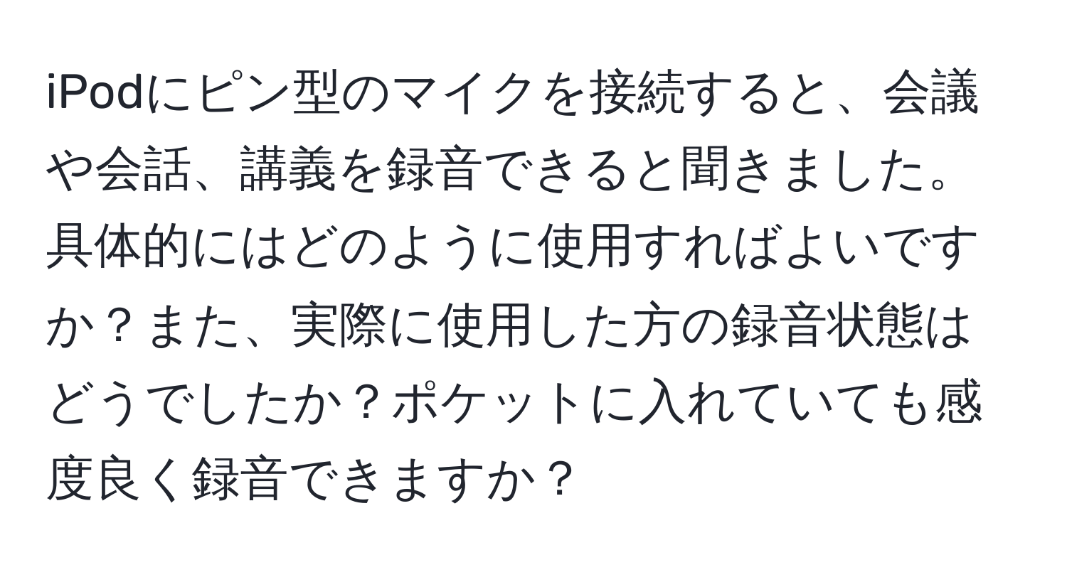 iPodにピン型のマイクを接続すると、会議や会話、講義を録音できると聞きました。具体的にはどのように使用すればよいですか？また、実際に使用した方の録音状態はどうでしたか？ポケットに入れていても感度良く録音できますか？