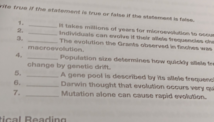 rite true if the statement is true or false if the statement is false. 
1. _It takes millions of years for microevolution to occur 
2. _ Individuals can evolve if their allele frequencies cha 
3. _The evolution the Grants observed in finches was 
macroevolution. 
4. _Population size determines how quickly allele fr 
change by genetic drift. 
5. _A gene pool is described by its allele frequenc 
6. _Darwin thought that evolution occurs very qu 
7. _Mutation alone can cause rapid evolution. 
tic al Beading