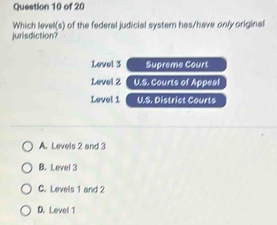 Which level(s) of the federal judicial system has/have only original
jurisdiction?
Level 3 Supreme Court
Level 2 U.S. Courts of Appeal
Level 1 U.S. District Courts
A. Levels 2 and 3
B. Level 3
C. Levels 1 and 2
D. Level 1