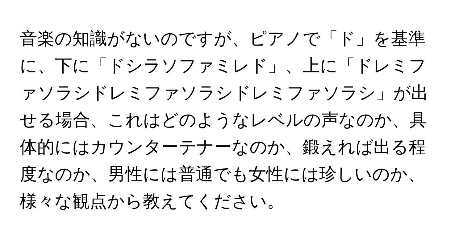 音楽の知識がないのですが、ピアノで「ド」を基準に、下に「ドシラソファミレド」、上に「ドレミファソラシドレミファソラシドレミファソラシ」が出せる場合、これはどのようなレベルの声なのか、具体的にはカウンターテナーなのか、鍛えれば出る程度なのか、男性には普通でも女性には珍しいのか、様々な観点から教えてください。