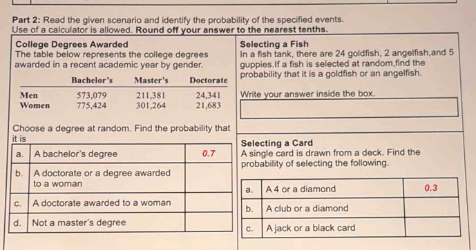 Read the given scenario and identify the probability of the specified events. 
Use of a calculator is allowed. Round off your answer to the nearest tenths. 
College Degrees Awarded Selecting a Fish 
The table below represents the college degrees In a fish tank, there are 24 goldfish, 2 angelfish,and 5
awarded in a recent academic year by gender. guppies.If a fish is selected at random,find the 
obability that it is a goldfish or an angelfish. 
rite your answer inside the box. 
Choose a degree at random. Find the probability that 
ecting a Card 
ngle card is drawn from a deck. Find the 
ability of selecting the following.