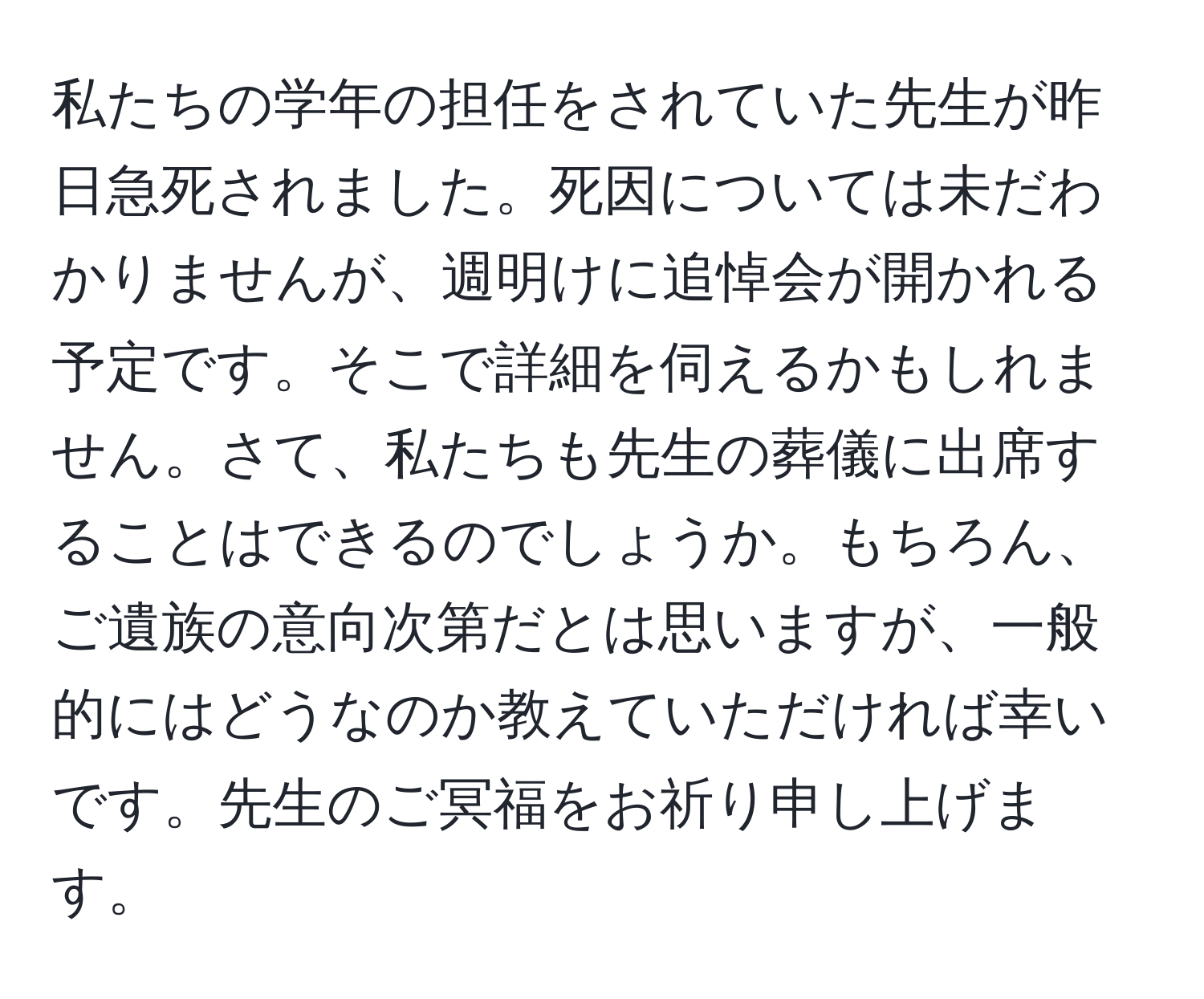 私たちの学年の担任をされていた先生が昨日急死されました。死因については未だわかりませんが、週明けに追悼会が開かれる予定です。そこで詳細を伺えるかもしれません。さて、私たちも先生の葬儀に出席することはできるのでしょうか。もちろん、ご遺族の意向次第だとは思いますが、一般的にはどうなのか教えていただければ幸いです。先生のご冥福をお祈り申し上げます。