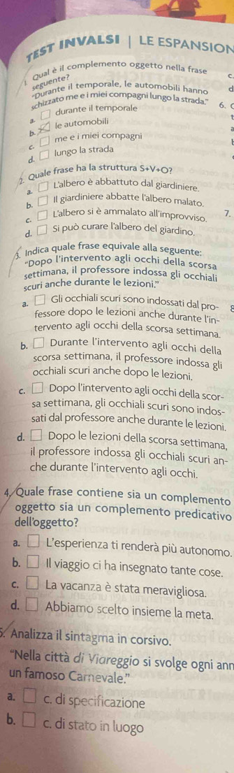 TEST INVALSI  LE ESPANSION
Qual è il complemento oggetto nella frase C
seguente?
*Durante il temporale, le automobili hanno d
schizzato me e i miei compagni lungo la strada.'
durante il temporale
6、 C
a le automobili
b.
□ me e i miei compagni
d. □ lungo la straca
. Quale frase ha la struttura S+V_+ O?
a 
L'albero è abbattuto dal giardiniere.
b. □ Il giardiniere abbatte l'albero malato.
C. □ 1 L'albero si è ammalato all'improvviso. 7.
d. É Si può curare l'albero del giardino.
. Indica quale frase equivale alla seguente:
"Dopo l’intervento agli occhi della scorsa
settimana, il professore indossa gli occhiali
scuri anche durante le lezioni."
a. □ Gli occhiali scuri sono indossati dal pro-
fessore dopo le lezioni anche durante l'in-
tervento agli occhi della scorsa settimana.
b. □ Durante l'intervento agli occhi della
scorsa settimana, il professore indossa gli
occhiali scuri anche dopo le lezioni.
c. □ Dopo l’intervento agli occhi della scor-
sa settimana, gli occhiali scuri sono indos-
sati dal professore anche durante le lezioni.
d. □ Dopo le lezioni della scorsa settimana,
il professore indossa gli occhiali scuri an-
che durante l'intervento agli occhi.
4/Quale frase contiene sia un complemento
oggetto sia un complemento predicativo
dell'oggetto?
a. □ L’esperienza ti renderà più autonomo.
b. C Il viaggio ci ha insegnato tante cose.
C. La vacanza è stata meravigliosa.
d. □ Abbiamo scelto insieme la meta.
. Analizza il sintagma in corsivo.
'Nella città di Vioreggio si svolge ogni ann
un famoso Carnevale.”
a. □ c. di specificazione
b. □ c. di stato in luogo