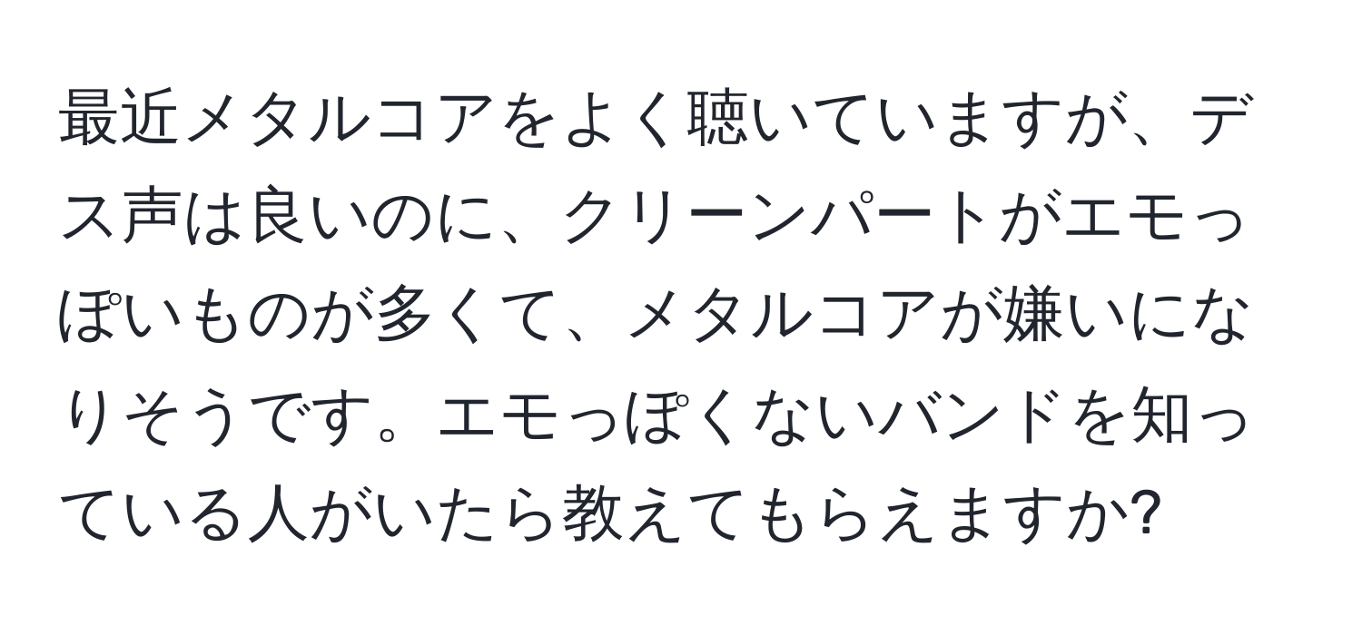 最近メタルコアをよく聴いていますが、デス声は良いのに、クリーンパートがエモっぽいものが多くて、メタルコアが嫌いになりそうです。エモっぽくないバンドを知っている人がいたら教えてもらえますか?