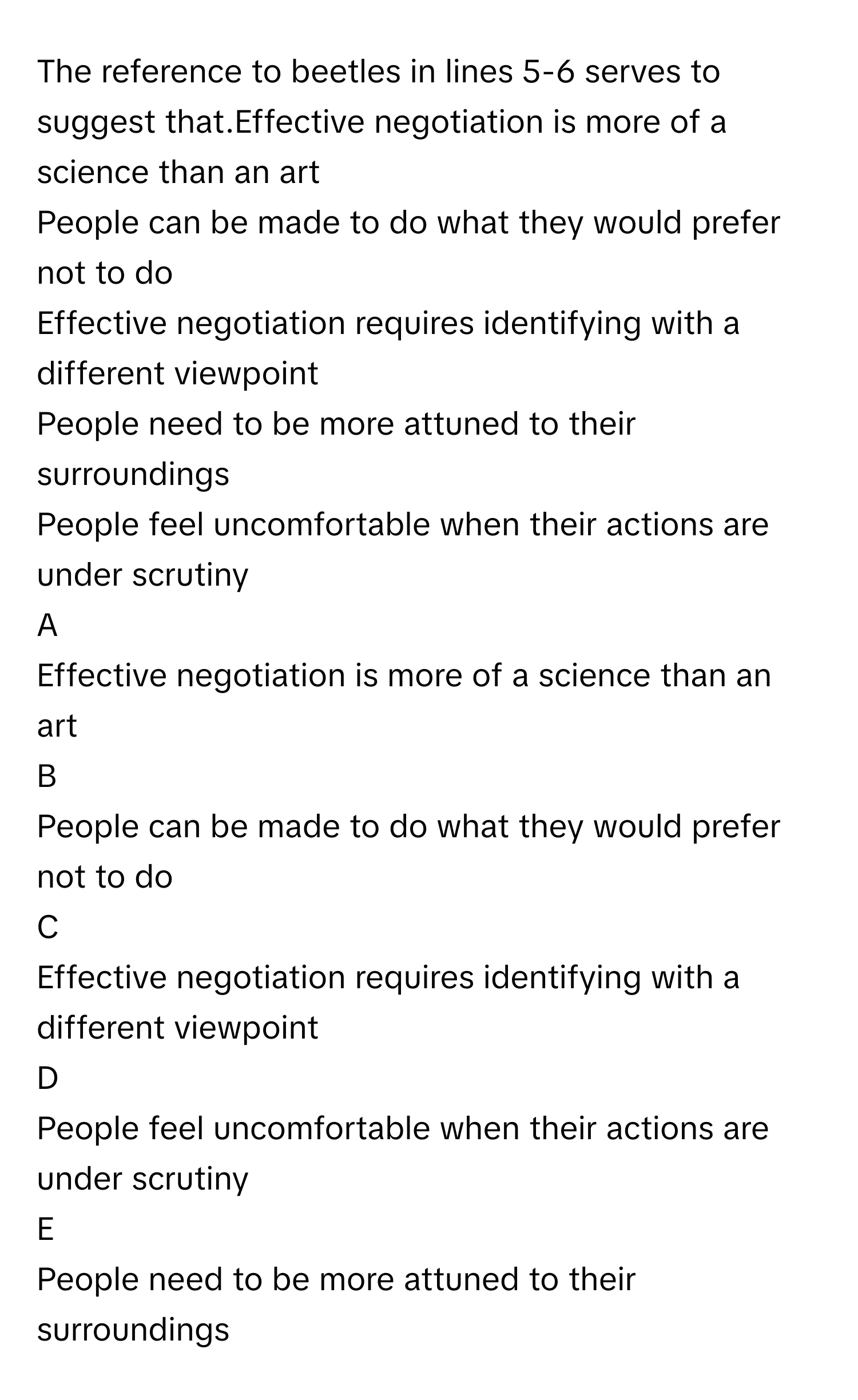 The reference to beetles in lines 5-6 serves to suggest that.Effective negotiation is more of a science than an art
People can be made to do what they would prefer not to do
Effective negotiation requires identifying with a different viewpoint
People need to be more attuned to their surroundings
People feel uncomfortable when their actions are under scrutiny

A  
Effective negotiation is more of a science than an art 


B  
People can be made to do what they would prefer not to do 


C  
Effective negotiation requires identifying with a different viewpoint 


D  
People feel uncomfortable when their actions are under scrutiny 


E  
People need to be more attuned to their surroundings