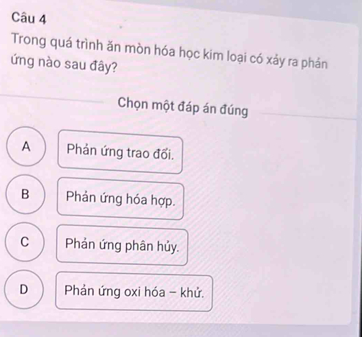 Trong quá trình ăn mòn hóa học kim loại có xảy ra phản
ứng nào sau đây?
Chọn một đáp án đúng
A Phản ứng trao đổi.
B Phản ứng hóa hợp.
C Phản ứng phân hủy.
D Phản ứng oxi hóa - khử.