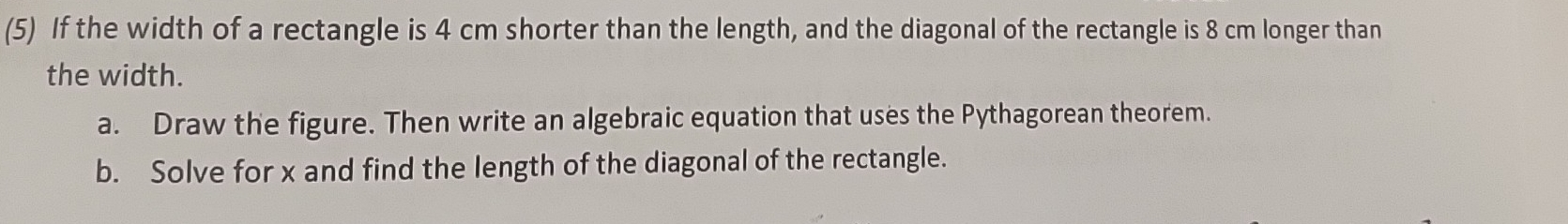 (5) If the width of a rectangle is 4 cm shorter than the length, and the diagonal of the rectangle is 8 cm longer than 
the width. 
a. Draw the figure. Then write an algebraic equation that uses the Pythagorean theorem. 
b. Solve for x and find the length of the diagonal of the rectangle.