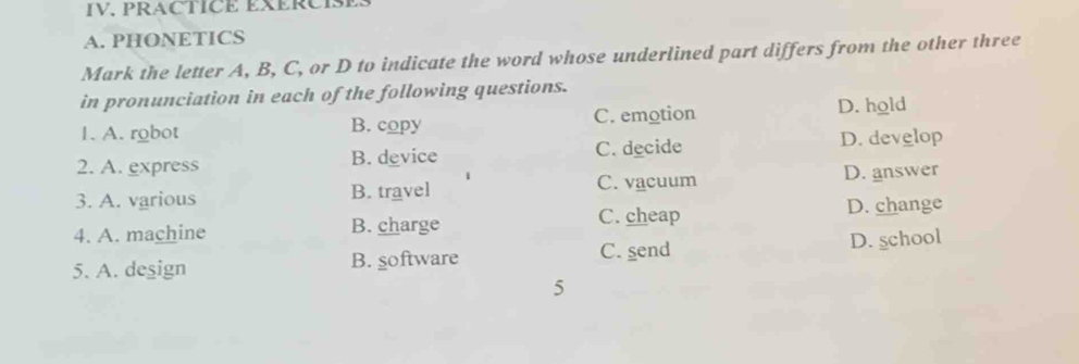 IV, PRACTICE EXERCISE
A. PHONETICS
Mark the letter A, B, C, or D to indicate the word whose underlined part differs from the other three
in pronunciation in each of the following questions.
1. A. robot B. copy C. emotion D. hold
C. decide
2. A. express B. device D. develop
3. A. various B. travel C. vacuum D. answer
C. cheap D. change
4. A. machine B. charge
C. send
5. A. deşign B. software D. school
5