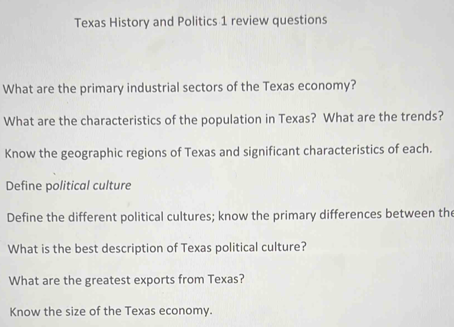 Texas History and Politics 1 review questions 
What are the primary industrial sectors of the Texas economy? 
What are the characteristics of the population in Texas? What are the trends? 
Know the geographic regions of Texas and significant characteristics of each. 
Define political culture 
Define the different political cultures; know the primary differences between the 
What is the best description of Texas political culture? 
What are the greatest exports from Texas? 
Know the size of the Texas economy.