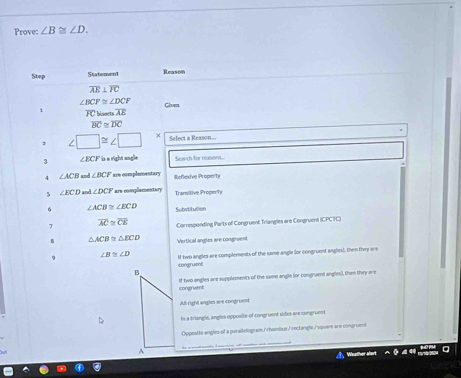 Prove: ∠ B≌ ∠ D. 
Step Statement Reason
overline AE⊥ overline FC
∠ BCF≌ ∠ DCF Given
1 overline FC bisects overline AE
overline BC≌ overline DC
2 ∠ □ ≌ ∠ □ × Select a Reason...
3 ∠ ECF is a right angle Search for reasons...
4 ∠ ACB and ∠ BCF are complementary Reflexive Property
5 ∠ ECD and ∠ DCF are complementary Transitive Property
6 ∠ ACB≌ ∠ ECD Substitution
7 overline AC≌ overline CE Corresponding Parts of Congruent Triangles are Congruent (CPCTC)
8 △ ACB≌ △ ECD Vertical angles are congruent
9 ∠ B≌ ∠ D If two angles are complements of the same angle (or congruent angles), then they are
congruent
B
If two angles are supplements of the same angle (or congruent angles), then they are
congruent
All right angles are congruent
In a triangle, angles opposite of congruent sides are congruent
Opposite angles of a parallelogram / rhombus / rectangle / square are congruent
9:47 PM
Out
A
Weather alert 11/10/2034