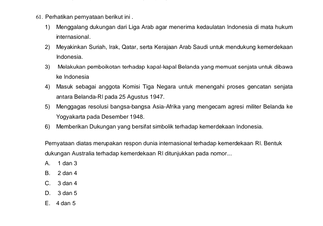 Perhatikan pernyataan berikut ini .
1) Menggalang dukungan dari Liga Arab agar menerima kedaulatan Indonesia di mata hukum
internasional .
2) Meyakinkan Suriah, Irak, Qatar, serta Kerajaan Arab Saudi untuk mendukung kemerdekaan
Indonesia.
3) Melakukan pemboikotan terhadap kapal-kapal Belanda yang memuat senjata untuk dibawa
ke Indonesia
4) Masuk sebagai anggota Komisi Tiga Negara untuk menengahi proses gencatan senjata
antara Belanda-RI pada 25 Agustus 1947.
5) Menggagas resolusi bangsa-bangsa Asia-Afrika yang mengecam agresi militer Belanda ke
Yogyakarta pada Desember 1948.
6) Memberikan Dukungan yang bersifat simbolik terhadap kemerdekaan Indonesia.
Pernyataan diatas merupakan respon dunia internasional terhadap kemerdekaan RI. Bentuk
dukungan Australia terhadap kemerdekaan RI ditunjukkan pada nomor...
A.₹ 1dan3
B. : 2dan4
C. 3dan4
D. 3dan5
E. 4dan5