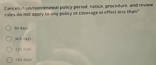 Cancellation/nonrenewal policy period, notice, procedure, and review
rules do not apply to any policy or coverage in effect less than?
90 days
365 days
120 days
180 days