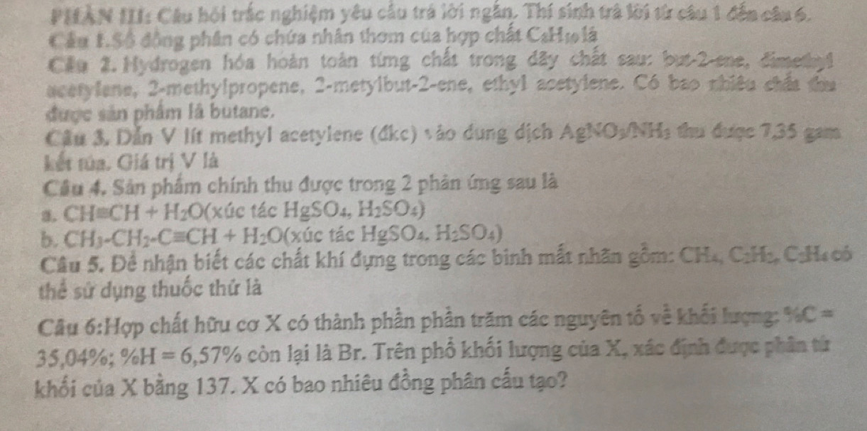 PHAN III: Câu hội trắc nghiệm yêu cầu trá lời ngắn. Thí sinh trà lời từ câu 1 đến câu 6. 
Cầu 1.S6 động phân có chứa nhân thơm của hợp chất C_8H_101hat a
Cầu 2. Hydrogen hóa hoàn toàn từng chất trong đây chất sau: but-2-ene, dimen1 
acetylene, 2 -methylpropene, 2-metylbut- 2 -ene, ethyl acetylene. Có bao nhiêu chất thu 
được sản phẩm là butane. 
Cầu 3, Dẫn V lít methyl acetylene (đkc) vào dung dịch AgNO_3/NH_3 thu đượợc 7,35 gam 
kết túa. Giá trị V là 
Cầu 4. Sản phẩm chính thu được trong 2 phản ứng sau là 
a. CH=CH+H_2O(x úc tác HgSO_4,H_2SO_4)
b. CH_3-CH_2-Cequiv CH+H_2O (x (1 c tác HgSO_4, H_2SO_4)
Câu 5. Để nhận biết các chất khí đựng trong các binh mất nhãn gồm: CH_4, C_2H_3 C: H4 cô 
thể sử dụng thuốc thứ là 
Câu 6:Hqp chất hữu cơ X có thành phần phần trăm các nguyên tố về khối lượng: % C=
35,04%; % H=6,57% còn lại là Br. Trên phổ khối lượng của X, xác định được phân từ 
khổi của X bằng 137. X có bao nhiêu đồng phân cấu tạo?