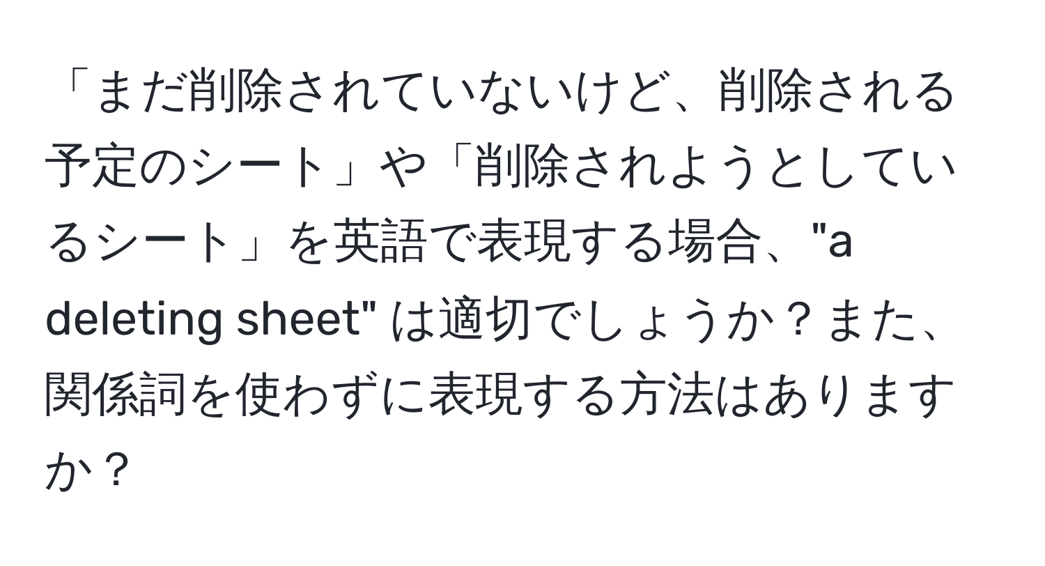 「まだ削除されていないけど、削除される予定のシート」や「削除されようとしているシート」を英語で表現する場合、"a deleting sheet" は適切でしょうか？また、関係詞を使わずに表現する方法はありますか？