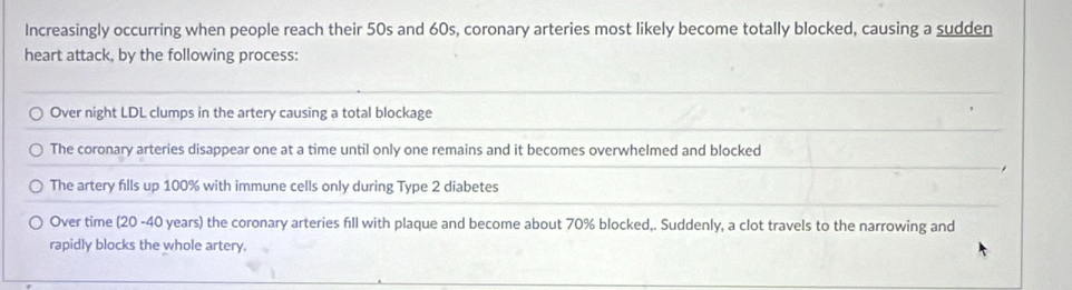 Increasingly occurring when people reach their 50s and 60s, coronary arteries most likely become totally blocked, causing a sudden
heart attack, by the following process:
Over night LDL clumps in the artery causing a total blockage
The coronary arteries disappear one at a time until only one remains and it becomes overwhelmed and blocked
The artery fills up 100% with immune cells only during Type 2 diabetes
Over time (20 -40 years) the coronary arteries fill with plaque and become about 70% blocked,. Suddenly, a clot travels to the narrowing and
rapidly blocks the whole artery.