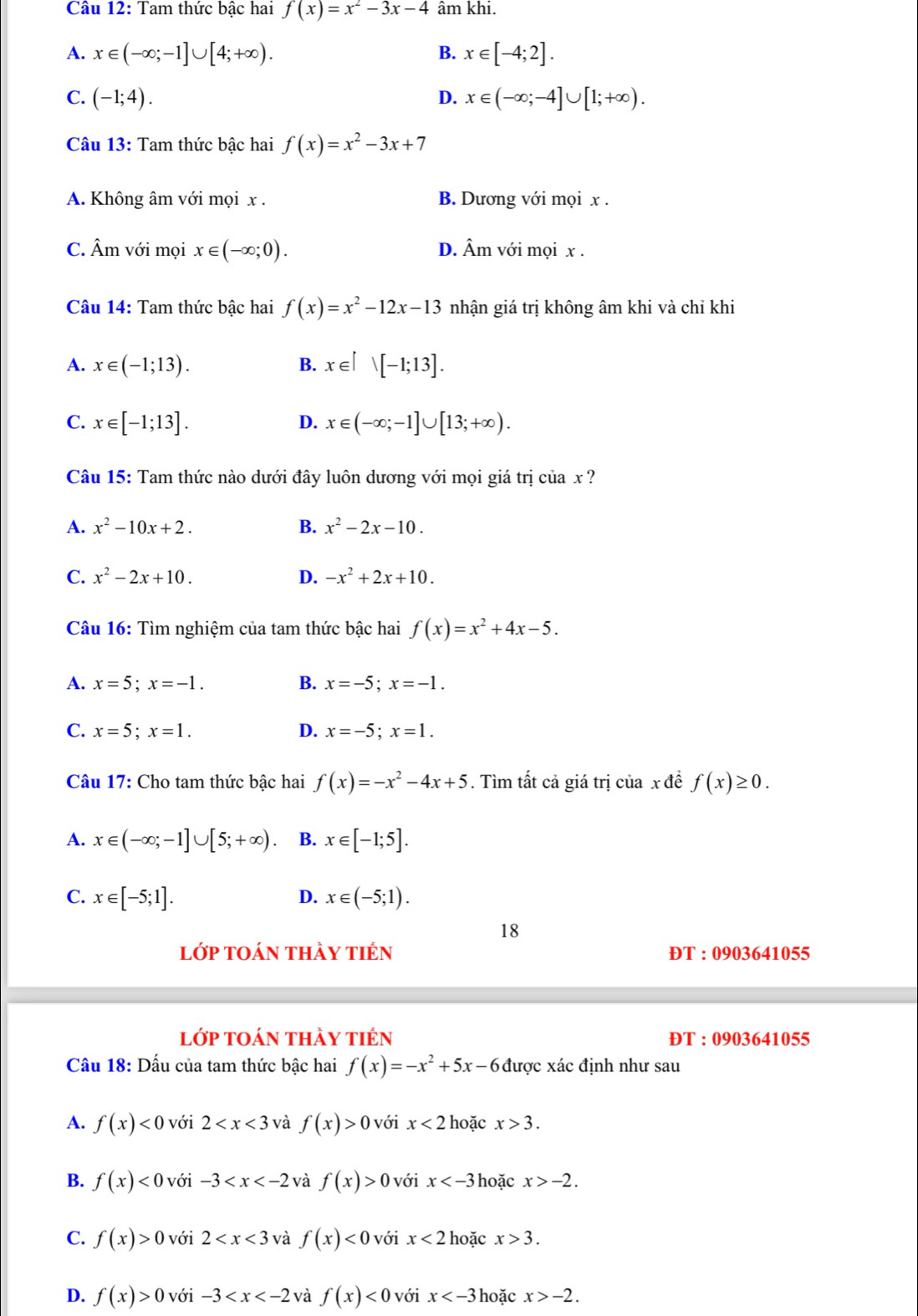 Tam thức bậc hai f(x)=x^2-3x-4 âm khi.
A. x∈ (-∈fty ;-1]∪ [4;+∈fty ). x∈ [-4;2].
B.
C. (-1;4). D. x∈ (-∈fty ;-4]∪ [1;+∈fty ).
Câu 13: Tam thức bậc hai f(x)=x^2-3x+7
A. Không âm với mọi x . B. Dương với mọi x .
C. Âm với mọi x∈ (-∈fty ;0). D. Âm với mọi x .
Câu 14: Tam thức bậc hai f(x)=x^2-12x-13 nhận giá trị không âm khi và chỉ khi
A. x∈ (-1;13). B. x∈ [-1;13].
C. x∈ [-1;13]. D. x∈ (-∈fty ;-1]∪ [13;+∈fty ).
Câu 15: Tam thức nào dưới đây luôn dương với mọi giá trị của x ?
A. x^2-10x+2. B. x^2-2x-10.
C. x^2-2x+10. D. -x^2+2x+10.
Câu 16: Tìm nghiệm của tam thức bậc hai f(x)=x^2+4x-5.
A. x=5;x=-1. B. x=-5;x=-1.
C. x=5;x=1. D. x=-5;x=1.
Câu 17: Cho tam thức bậc hai f(x)=-x^2-4x+5. Tìm tất cả giá trị của x đề f(x)≥ 0.
A. x∈ (-∈fty ;-1]∪ [5;+∈fty ) B. x∈ [-1;5].
D.
C. x∈ [-5;1]. x∈ (-5;1).
18
lớp toán thảy tiên ĐT : 0903641055
lớp toán thảy tiên ĐT : 0903641055
Cầu 18: Dấu của tam thức bậc hai f(x)=-x^2+5x-6 được xác định như sau
A. f(x)<0</tex> với 2 và f(x)>0 với x<2</tex> hoặc x>3.
B. f(x)<0</tex> với -3 và f(x)>0 với x hoặc x>-2.
C. f(x)>0 với 2 và f(x)<0</tex> với x<2</tex> hoặc x>3.
D. f(x)>0 với -3 và f(x)<0</tex> với x hoặc x>-2.