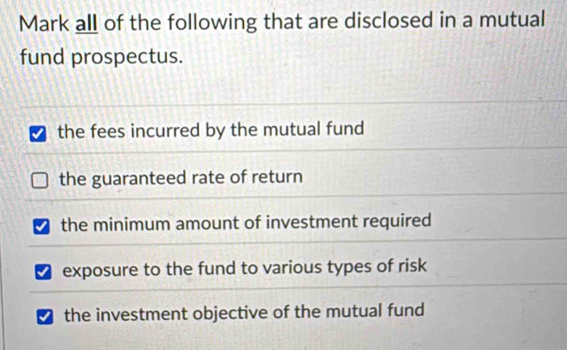 Mark all of the following that are disclosed in a mutual
fund prospectus.
the fees incurred by the mutual fund
the guaranteed rate of return
I the minimum amount of investment required
exposure to the fund to various types of risk
the investment objective of the mutual fund