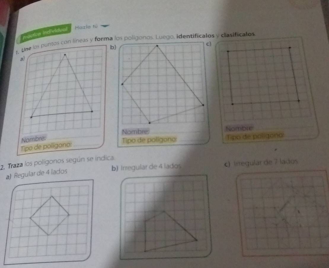 Práctica individual Hazlo tú
1. Une los puntos con líneas y forma los poligonos. Luego, identificalos y clasificalos
b)
a)
Nombre:;Nombre:
_
Nombre:
Tipo de polígono:
Tipo de polígono: __Tipo de polígono:_
2. Traza los polígonos según se indica.
b) Irregular de 4 lados
a) Regular de 4 lados c) Irregulár de 7 lados