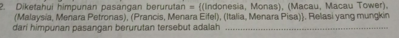 Diketahui himpunan pasangan berurutan = (Indonesia, Monas), (Macau, Macau Tower), 
(Malaysia, Menara Petronas), (Prancis, Menara Eifel), (Italia, Menara Pisa). Relasi yang mungkin 
dari himpunan pasangan berurutan tersebut adalah_