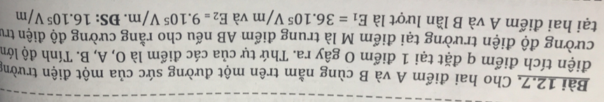 Cho hai điểm A và B cùng nằm trên một đường sức của một điện trường 
điện tích điểm q đặt tại 1 điểm O gây ra. Thứ tự của các điểm là O, A, B. Tính độ lớn 
cường độ điện trường tại điểm M là trung điểm AB nếu cho rằng cường độ điện trư 
tại hai điểm A và B lần lượt là E_1=36.10^5V/m và E_2=9.10^5V/m. ĐS: 16.10^5V/m