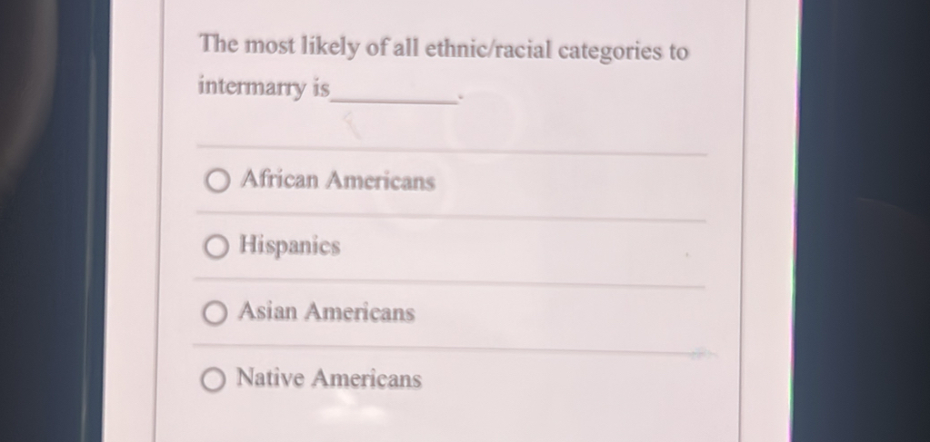 The most likely of all ethnic/racial categories to
intermarry is_
.
African Americans
Hispanics
Asian Americans
Native Americans