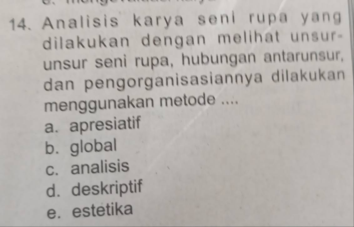 Analisis karya seni rupa yang
dilakukan dengan melihat unsur-
unsur seni rupa, hubungan antarunsur,
dan pengorganisasiannya dilakukan
menggunakan metode ....
a. apresiatif
b. global
c. analisis
d. deskriptif
e. estetika