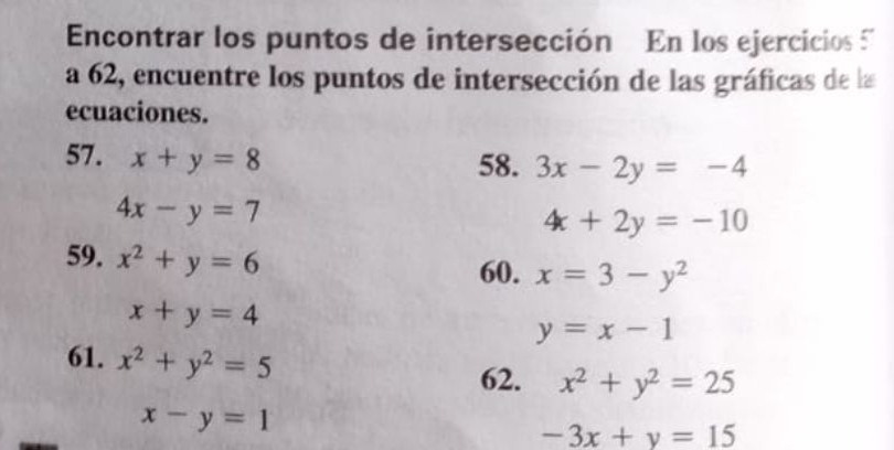 Encontrar los puntos de intersección En los ejercicios 
a 62, encuentre los puntos de intersección de las gráficas de la 
ecuaciones. 
57. x+y=8
58. 3x-2y=-4
4x-y=7
4x+2y=-10
59. x^2+y=6
60. x=3-y^2
x+y=4
y=x-1
61. x^2+y^2=5
62. x^2+y^2=25
x-y=1
-3x+y=15