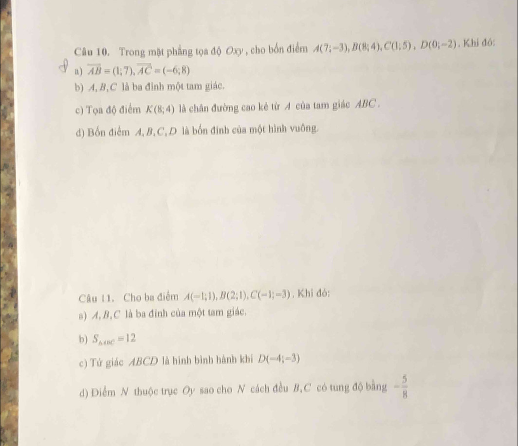 Trong mặt phẳng tọa độ Oxy , cho bốn điểm A(7;-3), B(8;4), C(1;5), D(0;-2). Khi đó:
a) overline AB=(1;7), overline AC=(-6;8)
b) A, B, C là ba đỉnh một tam giác.
c) Tọa độ điểm K(8;4) là chân đường cao kẻ từ A của tam giác ABC.
d) Bốn điểm A, B, C, D là bốn đính của một hình vuông.
Câu 11. Cho ba điểm A(-1;1), B(2;1), C(-1;-3) , Khi đó:
a) A, B, C là ba đinh của một tam giác.
b) S_△ ABC=12
c) Tứ giác ABCD là hình bình hành khí D(=4;=3)
d) Diểm N thuộc trục Oy sao cho N cách đều B, C có tung độ bằng - 5/8 