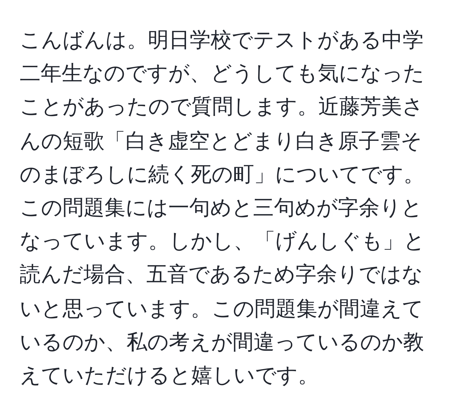 こんばんは。明日学校でテストがある中学二年生なのですが、どうしても気になったことがあったので質問します。近藤芳美さんの短歌「白き虚空とどまり白き原子雲そのまぼろしに続く死の町」についてです。この問題集には一句めと三句めが字余りとなっています。しかし、「げんしぐも」と読んだ場合、五音であるため字余りではないと思っています。この問題集が間違えているのか、私の考えが間違っているのか教えていただけると嬉しいです。