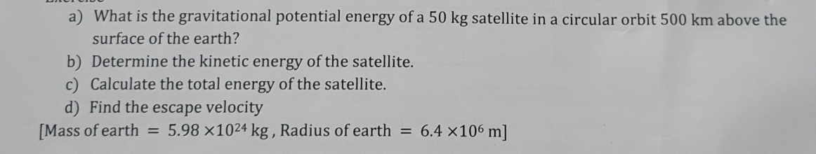 What is the gravitational potential energy of a 50 kg satellite in a circular orbit 500 km above the 
surface of the earth? 
b) Determine the kinetic energy of the satellite. 
c) Calculate the total energy of the satellite. 
d) Find the escape velocity 
[Mass of earth =5.98* 10^(24)kg , Radius of earth =6.4* 10^6m]