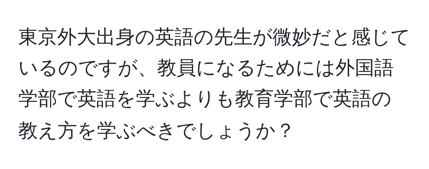 東京外大出身の英語の先生が微妙だと感じているのですが、教員になるためには外国語学部で英語を学ぶよりも教育学部で英語の教え方を学ぶべきでしょうか？