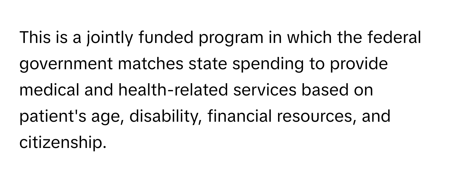 This is a jointly funded program in which the federal government matches state spending to provide medical and health-related services based on patient's age, disability, financial resources, and citizenship.