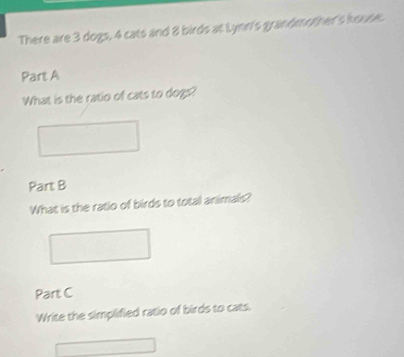 There are 3 dogs, 4 cats and 8 birds at Lynn's grandmother's house. 
Part A 
What is the ratio of cats to dogs? 
Part B 
What is the ratio of birds to total animals? 
Part C 
Write the simplified ratio of birds to cats.