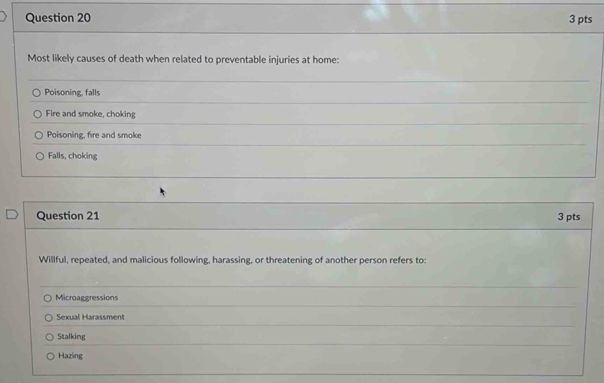 Most likely causes of death when related to preventable injuries at home:
Poisoning, falls
Fire and smoke, choking
Poisoning, fire and smoke
Falls, choking
Question 21 3 pts
Willful, repeated, and malicious following, harassing, or threatening of another person refers to:
_
_
Microaggressions
_
Sexual Harassment
_
Stalking
Hazing