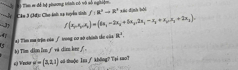 ….30 b) Tìm m để hệ phương trình có vô số nghiệm. 
·-- 34 Câu 3 (34): Cho ánh xạ tuyến tính f:R^3to R^3xd định bởi 
...37
f(x_1,x_2,x_3)=(6x_1-2x_2+5x_3, 2x_1-x_2+x_3, x_2+2x_3). 
.41 R^3. 
a) Tìm ma trận của ∫ trong cơ sở chính tắc của 
s 
b) Tim dim Im ƒ và dim ker ƒ. 
c) Veclơ u=(3,2,1) có thuộc Im ∫ không? Tại sao?