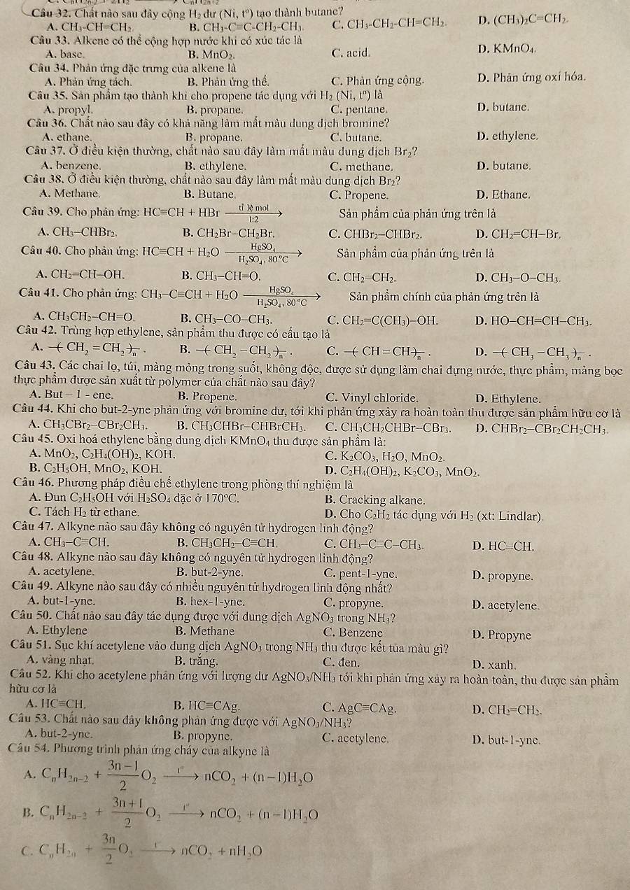 Chất nào sau đây cộng H₂ dư (Ni,t°) tạo thành butane?
A. CH_3-CH=CH_2 B. CH_3-Cequiv C-CH_2-CH_3 C. CH_3-CH_2-CH=CH_2. D. (CH_3)_2C=CH_2.
Câu 33. Alkene có thể cộng hợp nước khi có xúc tác là
A. basc. B. MnO_2. C. acid.
D. KMnO_4.
Câu 34. Phản ứng đặc trưng của alkene là
A. Phản ứng tách. B. Phản ứng thể. C. Phản ứng công D. Phản ứng oxí hóa.
Câu 35. Sản phẩm tạo thành khi cho propene tác dụng với H_2(Ni,t^o) là
A. propyl. B. propane. C. pentane. D. butane.
Câu 36. Chất nào sau đây có khả năng làm mất màu dung dịch bromine?
A. ethane. B. propane. C. butane. D. ethylene.
Câu 37. Ở điều kiện thường, chất nào sau đây làm mất màu dung dịch Br_2?
A. benzene, B. ethylene. C. methane. D. butane.
Câu 38. Ở điều kiện thường, chất nào sau đây làm mất màu dung dịch Br_2?
A. Methane. B. Butane C. Propene. D. Ethane.
Câu 39. Cho phản ứng: HCequiv CH+HBr tikmol/1:2 to Sản phẩm của phản ứng trên là
A. CH_3-CH Br B. CH_2Br-CH_2Br. C. CHBr_2-CHBr_2. D. CH_2=CH-Br.
Câu 40. Cho phản ứng: HCequiv CH+H_2Oxrightarrow H_2SO_4 Sản phẩm của phản ứng trên là
A. CH_2=CH-OH. B. CH_3-CH=O. C. CH_2=CH_2. D. CH_3-O-CH_3.
Câu 41. Cho phản ứng: CH_3-Cequiv CH+H_2O frac H_2SO_4H_2SO_4,80°C Sản phẩm chính của phản ứng trên là
A. CH_3CH_2-CH=O. B. CH_3-CO-CH_3. C. CH_2=C(CH_3)-OH. D. HO-CH=CH-CH_3.
Câu 42. Trùng hợp ethylene, sản phẩm thu được có cấu tạo là
A. -(CH_2=CH_2)_n. B. -(CH_2-CH_2)_n. C. -(CH=CH)_n. D. -(CH_3-CH_3)_n.
Câu 43. Các chai lọ, túi, màng mỏng trong suốt, không độc, được sử dụng làm chai đựng nước, thực phẩm, màng bọc
thực phẩm được sản xuất từ polymer của chất nào sau đây?
A. But-1-ene. B. Propene. C. Vinyl chloride. D. Ethylene.
Câu 44. Khi cho but-2-yne phản ứng với bromine dư, tới khi phản ứng xảy ra hoàn toàn thu được sản phẩm hữu cơ là
A. CH_3CBr_2-CBr_2CH_3. B. C H 3CHl Br-CHBrCH_3. C. CH_3CH_2CHBr-CBr_3. D. CHBr_2-CBr_2CH_2CH_3.
Câu 45. Oxi hoá ethylene bằng dung dịch KMnO4 thu được sản phẩm là:
A. MnO_2,C_2H_4(OH)_2,KOH C. K_2CO_3,H_2O,MnO_2.
B. C_2H_5OH,MnO_2,KOH. D. C_2H_4(OH)_2,K_2CO_3,MnO_2.
Câu 46. Phương pháp điều chế ethylene trong phòng thí nghiệm là
A. Đun C_2H. sOH với H_2SO_4 đặc ở 170°C. B. Cracking alkane.
C. Tách H₂ từ ethane. D. Ch_0C_2H_2 tác dụng với H_2 (xt: Lindlar)
Câu 47. Alkyne nào sau đây không có nguyên tử hydrogen linh dhat ong
A. CH_3-Cequiv CH. B. CH_3CH_2-Cequiv CH. C. CH_3-Cequiv C-CH_3. D. HCequiv CH.
Câu 48. Alkyne nào sau đây không có nguyên tử hydrogen linh động?
A. acetylene. B. bu -2-yn e. C. per t-1- yne. D. propyne.
Câu 49. Alkyne nào sau đây có nhiều nguyên tử hydrogen lình động nhất?
A. but-1-yne. B. hex-1-yn C. C. propyne. D. acetylene.
Câu 50. Chất nào sau đây tác dụng được với dung dịch AgNO_3 trong NH₃?
A. Ethylene B. Methane C. Benzene D. Propyne
Câu 51. Sục khí acetylene vào dung dịch AgNO_3 4 trong NH3 thu được kết tủa màu gì?
A. vàng nhạt. B. trắng. C. đen. D. xanh
Câu 52. Khi cho acetylene phản ứng với lượng dư AgNO_3/NH_3 tới khi phản ứng xây ra hoàn toàn, thu được sản phẩm
hữu cơ là
A. HCequiv CH. B. HCequiv Cwedge g. C. AgCequiv CAg. D. CH_2=CH_2.
Câu 53. Chất nào sau đây không phản ứng được với AgNO_3/NH_3?
A. but-2-yne. B. propyne. C. acetylene. but-1-yne
D.
Cầu 54. Phương trình phản ứng cháy của alkyne là
A. C_nH_2n-2+ (3n-1)/2 O_2xrightarrow rnCO_2+(n-1)H_2O
B. C_nH_2n-2+ (3n+1)/2 O_2xrightarrow rnCO_2+(n-1)H_2O
C. C_nH_2n+ 3n/2 O_2xrightarrow rnCO_2+nH_2O