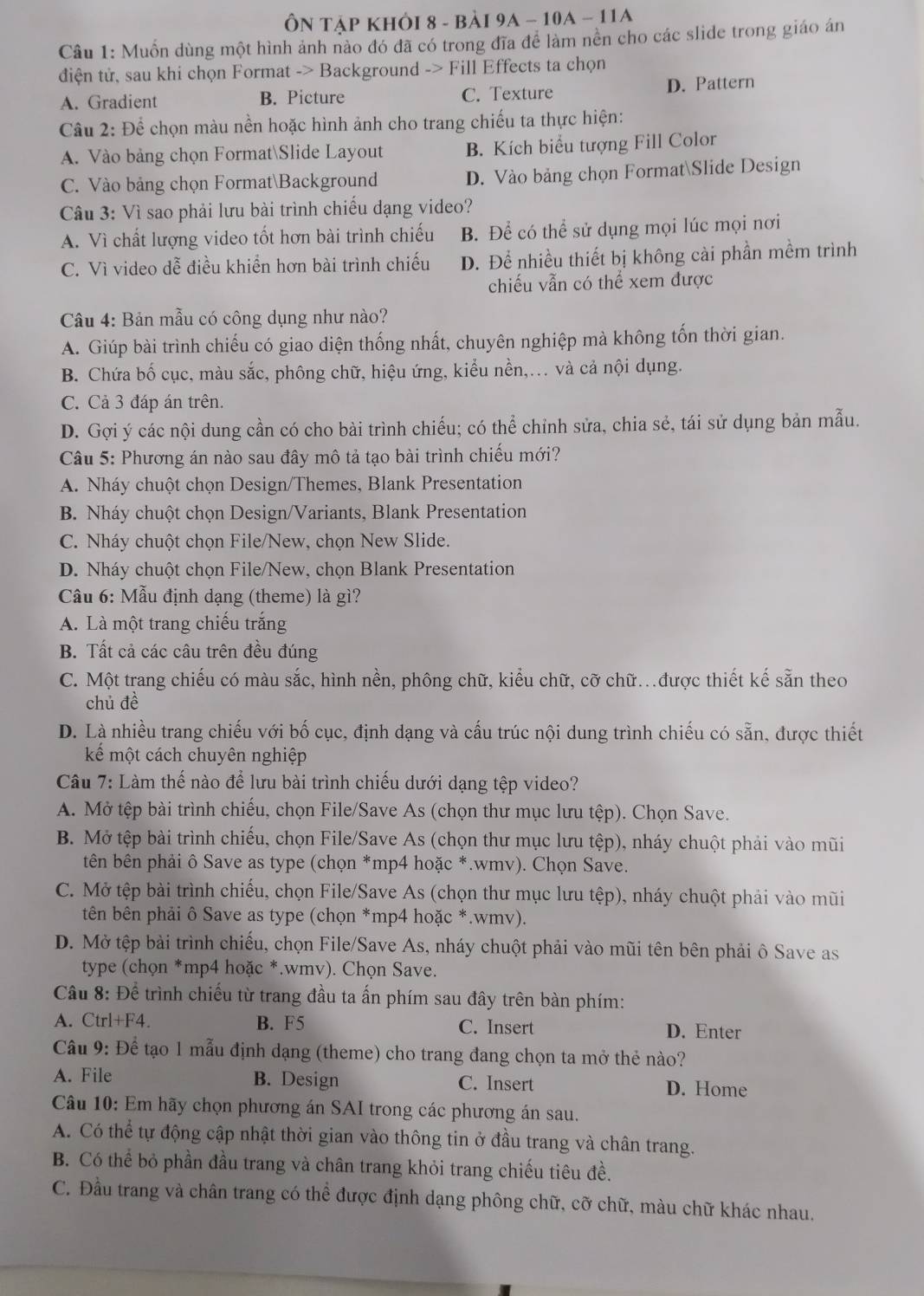 ÔN Tập KhỏI 8 - bải 9A - 10A - 11A
Câu 1: Muồn dùng một hình ảnh nào đó đã có trong đĩa để làm nên cho các slide trong giáo án
điện tử, sau khi chọn Format -> Background -> Fill Effects ta chọn
A. Gradient B. Picture C. Texture D. Pattern
Câu 2: Để chọn màu nền hoặc hình ảnh cho trang chiếu ta thực hiện:
A. Vào bảng chọn FormatSlide Layout B. Kích biểu tượng Fill Color
C. Vào bảng chọn FormatBackground D. Vào bảng chọn FormatSlide Design
Câu 3: Vì sao phải lưu bài trình chiếu dạng video?
A. Vì chất lượng video tốt hơn bài trình chiếu B. Để có thể sử dụng mọi lúc mọi nơi
C. Vì video dễ điều khiển hơn bài trình chiếu D. Để nhiều thiết bị không cài phần mềm trình
chiếu vẫn có thể xem được
Câu 4: Bản mẫu có công dụng như nào?
A. Giúp bài trình chiếu có giao diện thống nhất, chuyên nghiệp mà không tốn thời gian.
B. Chứa bố cục, màu sắc, phông chữ, hiệu ứng, kiểu nền,... và cả nội dụng.
C. Cả 3 đáp án trên.
D. Gợi ý các nội dung cần có cho bài trình chiếu; có thể chỉnh sửa, chia sẻ, tái sử dụng bản mẫu.
Câu 5: Phương án nào sau đây mô tả tạo bài trình chiếu mới?
A. Nháy chuột chọn Design/Themes, Blank Presentation
B. Nháy chuột chọn Design/Variants, Blank Presentation
C. Nháy chuột chọn File/New, chọn New Slide.
D. Nháy chuột chọn File/New, chọn Blank Presentation
Câu 6: Mẫu định dạng (theme) là gì?
A. Là một trang chiếu trắng
B. Tất cả các câu trên đều đúng
C. Một trang chiếu có màu sắc, hình nền, phông chữ, kiểu chữ, cỡ chữ.được thiết kế sẵn theo
chủ đề
D. Là nhiều trang chiếu với bố cục, định dạng và cấu trúc nội dung trình chiếu có sẵn, được thiết
kể một cách chuyên nghiệp
Câu 7: Làm thế nào để lưu bài trình chiếu dưới dạng tệp video?
A. Mở tệp bài trình chiếu, chọn File/Save As (chọn thư mục lưu tệp). Chọn Save.
B. Mở tệp bài trình chiếu, chọn File/Save As (chọn thư mục lưu tệp), nháy chuột phải vào mũi
tên bên phải ô Save as type (chọn *mp4 hoặc *.wmv). Chọn Save.
C. Mở tệp bài trình chiếu, chọn File/Save As (chọn thư mục lưu tệp), nháy chuột phải vào mũi
tên bên phải ô Save as type (chọn *mp4 hoặc *.wmv).
D. Mở tệp bài trình chiếu, chọn File/Save As, nháy chuột phải vào mũi tên bên phải ô Save as
type (chọn *mp4 hoặc *.wmv). Chọn Save.
Câu 8: Để trình chiếu từ trang đầu ta ấn phím sau đây trên bàn phím:
A. Ctrl+F4. B. F5 C. Insert D. Enter
Câu 9: Để tạo 1 mẫu định dạng (theme) cho trang đang chọn ta mở thẻ nào?
A. File B. Design C. Insert D. Home
Câu 10: Em hãy chọn phương án SAI trong các phương án sau.
A. Có thể tự động cập nhật thời gian vào thông tin ở đầu trang và chân trang.
B. Có thể bỏ phần đầu trang và chân trang khỏi trang chiếu tiêu đề.
C. Đầu trang và chân trang có thể được định dạng phông chữ, cỡ chữ, màu chữ khác nhau.