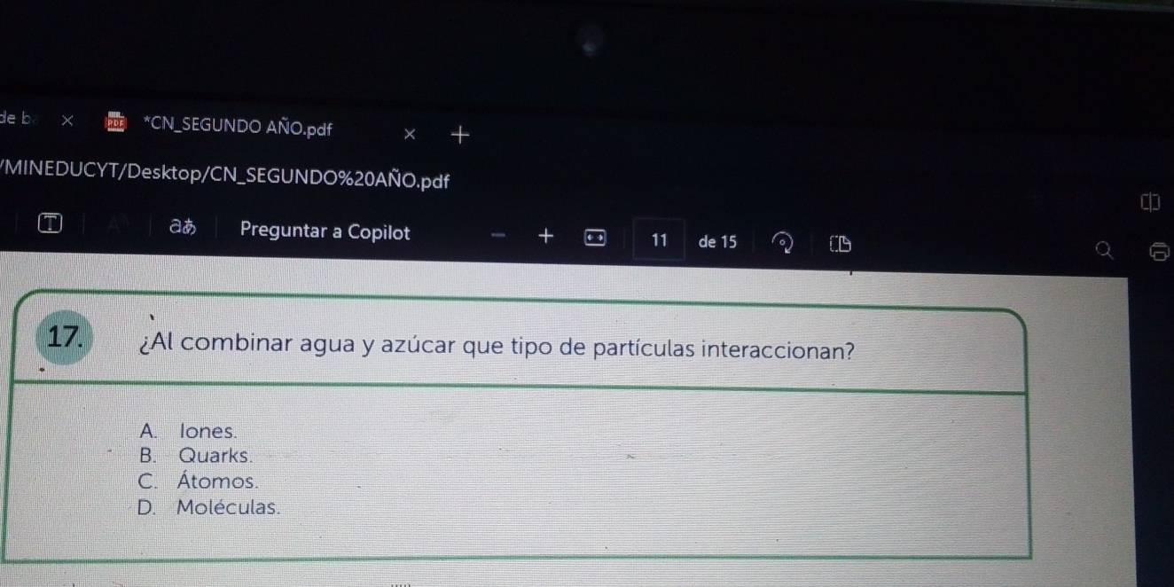 de b *CN_SEGUNDO AÑO.pdf × +
/MINEDUCYT/Desktop/CN_SEGUNDO%20AÑO.pdf 
aあ Preguntar a Copilot 11 de 15
17. ¿Al combinar agua y azúcar que tipo de partículas interaccionan?
A. lones.
B. Quarks.
C. Átomos.
D. Moléculas.