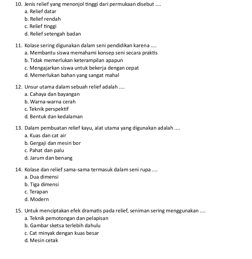 Jenis relief yang menonjol tinggi dari permukaan disebut ....
a. Relief datar
b. Relief rendah
c. Relief tinggi
d. Relief setengah badan
11. Kolase sering digunakan dalam seni pendidikan karena ....
a. Membantu siswa memahami konsep seni secara praktis
b. Tidak memerlukan keterampilan apapun
c. Mengajarkan siswa untuk bekerja dengan cepat
d. Memerlukan bahan yang sangat mahal
12. Unsur utama dalam sebuah relief adalah ....
a. Cahaya dan bayangan
b. Warna-warna cerah
c. Teknik perspektif
d. Bentuk dan kedalaman
13. Dalam pembuatan relief kayu, alat utama yang digunakan adalah ....
a. Kuas dan cat air
b. Gergaji dan mesin bor
c. Pahat dan palu
d. Jarum dan benang
14. Kolase dan relief sama-sama termasuk dalam seni rupa ....
a. Dua dimensi
b. Tiga dimensi
c. Terapan
d. Modern
15. Untuk menciptakan efek dramatis pada relief, seniman sering menggunakan ....
a. Teknik pemotongan dan pelapisan
b. Gambar sketsa terlebih dahulu
c. Cat minyak dengan kuas besar
d. Mesin cetak