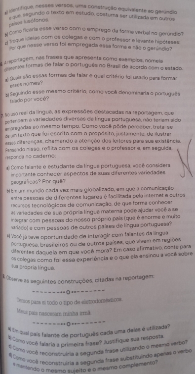 identifique, nesses versos, uma construção equivalente ao gerúndio
e que, segundo o texto em estudo, costuma ser utilizada em outros
países lusófonos.
b) Como ficaria esse verso com o emprego da forma verbal no gerúndio?
c) Troque ideias com os colegas e com o professor e levante hipóteses:
Pot que nesse verso foi empregada essa forma e não o gerúndio?
8. A reportagem, nas frases que apresenta como exemplos, nomeia
dferentes formas de falar o português no Brasil de acordo com o estado.
a) Quais são essas formas de falar e qual critério foi usado para formar
esses nomes?
b) Seguindo esse mesmo critério, como você denominaria o português
falado por você?
. No uso real da língua, as expressões destacadas na reportagem, que
pertencem a variedades diversas da língua portuguesa, não teriam sido
empregadas ao mesmo tempo. Como você pôde perceber, trata-se
de um texto que foi escrito com o propósito, justamente, de ilustrar
essas diferenças, chamando a atenção dos leitores para sua existência.
Pensando nisso, reflita com os colegas e o professor e, em seguida,
responda no caderno:
a) Como falante e estudante da língua portuguesa, você considera
importante conhecer aspectos de suas diferentes variedades
geográficas? Por quê?
b) Em um mundo cada vez mais globalizado, em que a comunicação
entre pessoas de diferentes lugares é facilitada pela internet e outros
recursos tecnológicos de comunicação, de que forma conhecer
as variedades de sua própria língua materna pode ajudar você a se
integrar com pessoas do nosso próprio país (que é enorme e muito
variado) e com pessoas de outros países de língua portuguesa?
¢) Você já teve oportunidade de interagir com falantes da língua
portuguesa, brasileiros ou de outros países, que vivem em regiões
diferentes daquela em que você mora? Em caso afirmativo, conte para
os colegas como foi essa experiência e o que ela ensinou a você sobre
sua própria língua.
& Observe as seguintes construções, citadas na reportagem
-O .--
Temos para si todo o tipo de eletrodomésticos.
Meus pais nasceram minha irmã
- - ----- *-- -- - -·
#) Em qual país falante de português cada uma delas é utilizada?
# Como você falaría a primeira frase? Justifique sua resposta
4 Como você reconstruiria a segunda frase utilizando o mesmo verbo?
# Como você reconstruiria a segunda frase substituindo apenas o verbo
e mantendo o mesmo sujeito e o mesmo complemento?