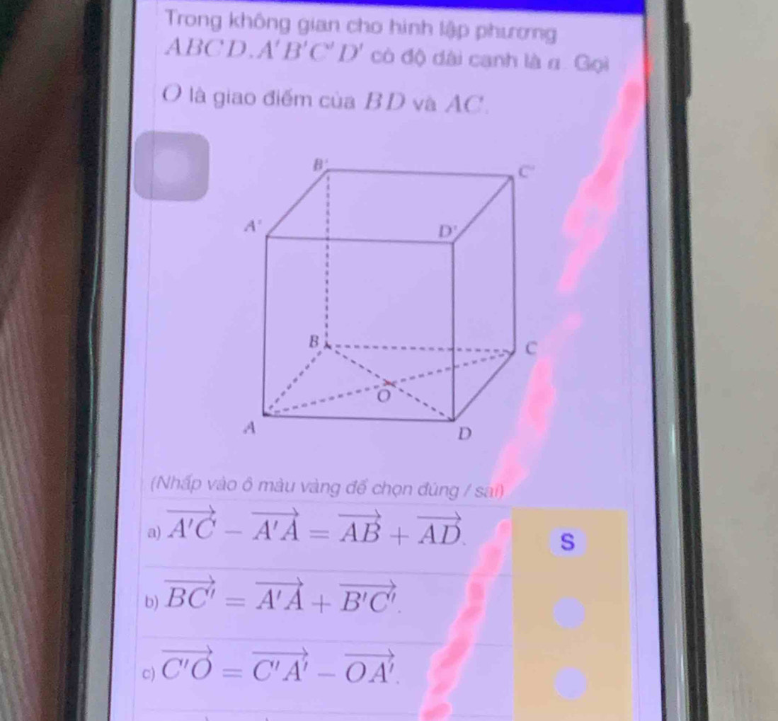 Trong không gian cho hình lập phương
ABCD. A'B'C'D' có độ dài canh là α. Gọi
là giao điểm của BD và AC.
(Nhấp vào ô màu vàng để chọn đúng / sai)
a) vector A'C-vector A'A=vector AB+vector AD.
s
b) vector BC'=vector A'A+vector B'C'.
c) vector C'O=vector C'A'-vector OA'.