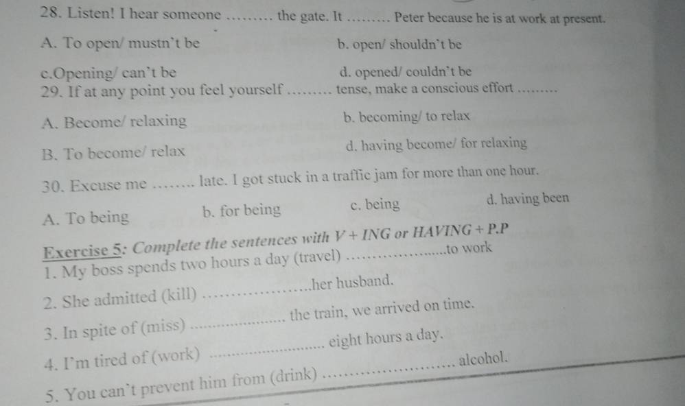 Listen! I hear someone_ . the gate. It _Peter because he is at work at present.
A. To open/ mustn’t be b. open/ shouldn`t be
c.Opening/ can’t be d. opened/ couldn’t be
29. If at any point you feel yourself _tense, make a conscious effort_
A. Become/ relaxing b. becoming/ to relax
B. To become/ relax d. having become/ for relaxing
30. Excuse me _late. I got stuck in a traffic jam for more than one hour.
A. To being b. for being c. being d. having been
Exercise 5: Complete the sentences with V+ING _ or HAVING +P.P
1. My boss spends two hours a day (travel) to work
2. She admitted (kill) _her husband.
3. In spite of (miss) _the train, we arrived on time.
4. I’m tired of (work) __ eight hours a day.
5. You can’t prevent him from (drink) alcohol.