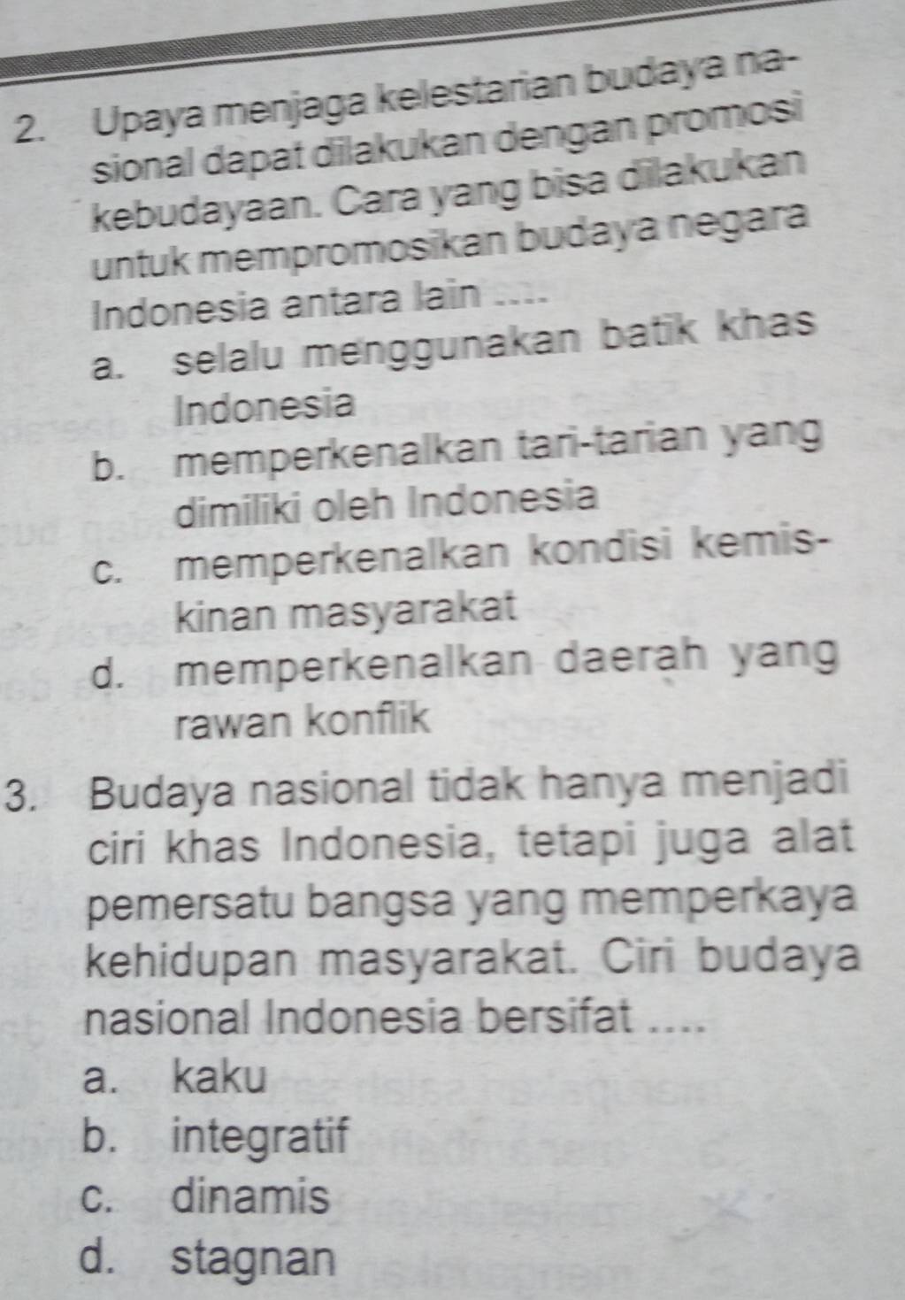 Upaya menjaga kelestarian budaya na-
sional dapat dilakukan dengan promosi
kebudayaan. Cara yang bisa dilakukan
untuk mempromosikan budaya negara
Indonesia antara lain ...
a. selalu menggunakan batik khas
Indonesia
b. memperkenalkan tari-tarian yan
dimiliki oleh Indonesia
c. memperkenalkan kondisi kemis-
kinan masyarakat
d. memperkenalkan daerah yang
rawan konflik
3. Budaya nasional tidak hanya menjadi
ciri khas Indonesia, tetapi juga alat
pemersatu bangsa yang memperkaya
kehidupan masyarakat. Ciri budaya
nasional Indonesia bersifat ....
a. kaku
b. integratif
c. dinamis
d. stagnan