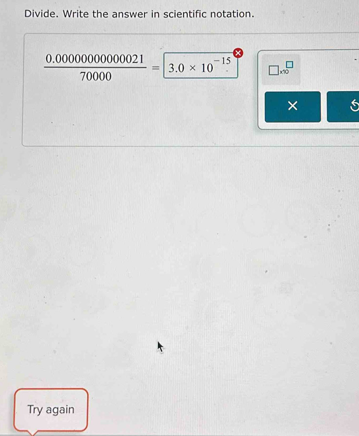 Divide. Write the answer in scientific notation.
 (0.0000000000021)/70000 =3.0* 10^(-15) □ * 10^(□)
× 
Try again