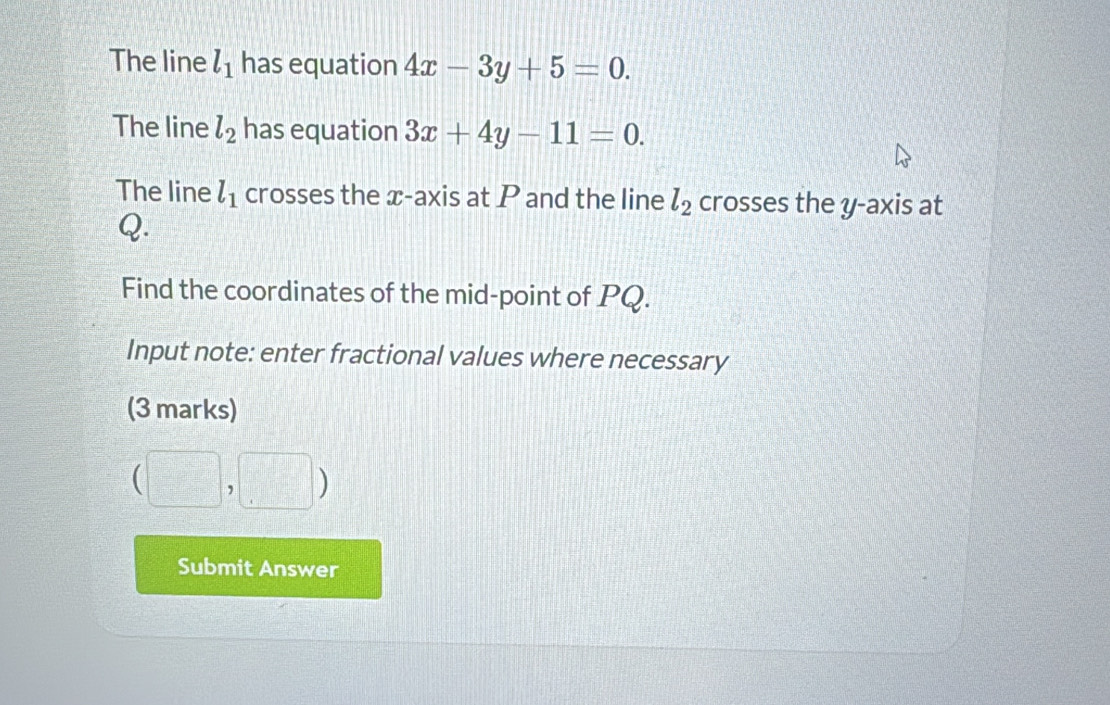 The line l_1 has equation 4x-3y+5=0. 
The line l_2 has equation 3x+4y-11=0. 
The line l_1 crosses the x-axis at P and the line l_2 crosses the y-axis at
Q. 
Find the coordinates of the mid-point of PQ. 
Input note: enter fractional values where necessary 
(3 marks)
(□ ,□ )
Submit Answer