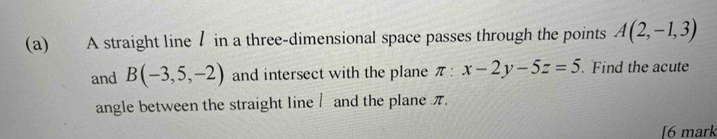 A straight line / in a three-dimensional space passes through the points A(2,-1,3)
and B(-3,5,-2) and intersect with the plane π :x-2y-5z=5. Find the acute 
angle between the straight line / and the plane π. 
6 mark