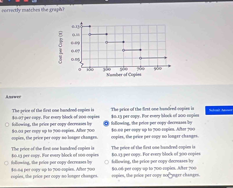 correctly matches the graph?
0.13
0.11
0.09
。 0.07
0.05
o 100 300 500 700 900
Number of Copies
Answer
The price of the first one hundred copies is The price of the first one hundred copies is Submit Answer
$0.07 per copy. For every block of 200 copies $0.13 per copy. For every block of 200 copies
following, the price per copy decreases by ◎ following, the price per copy decreases by
$0.02 per copy up to 700 copies. After 700 $0.02 per copy up to 700 copies. After 700
copies, the price per copy no longer changes. copies, the price per copy no longer changes.
The price of the first one hundred copies is The price of the first one hundred copies is
$0.13 per copy. For every block of 100 copies $0.13 per copy. For every block of 300 copies
following, the price per copy decreases by following, the price per copy decreases by
$0.04 per copy up to 700 copies. After 700 $0.06 per copy up to 700 copies. After 700
copies, the price per copy no longer changes. copies, the price per copy no nger changes.