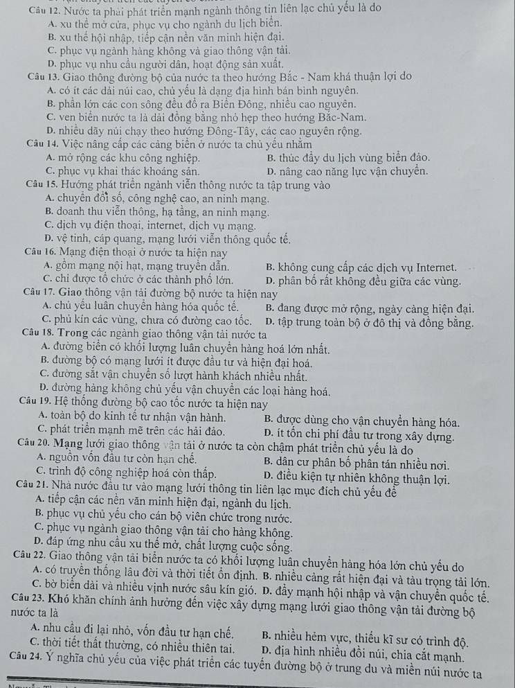 Nước ta phải phát triển mạnh ngành thông tin liên lạc chủ yếu là do
A. xu thể mở cửa, phục vụ cho ngành du lịch biển.
B. xu thế hội nhập, tiếp cận nền văn minh hiện đại.
C. phục vụ ngành hàng không và giao thông vận tải.
D. phục vụ nhu cầu người dân, hoạt động sản xuất.
Câu 13. Giao thông đường bộ của nước ta theo hướng Bắc - Nam khá thuận lợi do
A. có ít các dải núi cao, chủ yếu là dạng địa hình bán bình nguyên.
B. phần lớn các con sông đều đồ ra Biển Đông, nhiều cao nguyên.
C. ven biển nước ta là dải đồng bằng nhỏ hẹp theo hướng Bắc-Nam.
D. nhiều dãy núi chạy theo hướng Đông-Tây, các cao nguyên rộng.
Câu 14. Việc nâng cấp các cảng biển ở nước ta chủ yếu nhằm
A. mở rộng các khu công nghiệp. B. thúc đầy du lịch vùng biển đảo.
C. phục vụ khai thác khoáng sản. D. nâng cao năng lực vận chuyển.
Câu 15. Hướng phát triển ngành viễn thông nước ta tập trung vào
A. chuyển đổi số, công nghệ cao, an ninh mạng.
B. doanh thu viễn thông, hạ tầng, an ninh mạng.
C. địch vụ điện thoại, internet, dịch vụ mạng.
D. vệ tinh, cáp quang, mạng lưới viễn thông quốc tế.
Câu 16. Mạng điện thoại ở nước ta hiện nay
A. gồm mạng nội hạt, mạng truyền dẫn. B. không cung cấp các dịch vụ Internet.
C. chi được tổ chức ở các thành phố lớn. D. phân bố rất không đều giữa các vùng.
Câu 17. Giao thông vận tải đường bộ nước ta hiện nay
A. chủ yếu luân chuyển hàng hóa quốc tế.  B. đang được mở rộng, ngày cảng hiện đại.
C. phủ kin các vùng, chưa có đường cao tốc. D. tập trung toàn bộ ở đô thị và đồng bằng.
Câu 18. Trong các ngành giao thông vận tải nước ta
A. đường biển có khối lượng luân chuyển hàng hoá lớn nhất.
B. đường bộ có mạng lưới ít được đầu tư và hiện đại hoá.
C. đường sắt vận chuyển số lượt hành khách nhiều nhất.
D. đường hàng không chủ yếu vận chuyển các loại hàng hoá.
Câu 19. Hệ thống đường bộ cao tốc nước ta hiện nay
A. toàn bộ do kinh tế tư nhận vận hành. B. được dùng cho vận chuyền hàng hóa.
C. phát triển mạnh mẽ trên các hải đảo. D. ít tổn chi phí đầu tư trong xây dựng.
Câu 20. Mạng lưới giao thông vận tải ở nước ta còn chậm phát triển chủ yếu là do
A. nguồn vốn đầu tư còn hạn chế. B. dân cư phân bố phân tán nhiều nơi.
C. trình độ công nghiệp hoá còn thấp. D. điều kiện tự nhiên không thuận lợi.
Câu 21. Nhà nước đầu tư vào mạng lưới thông tin liên lạc mục đích chủ yếu đề
A. tiếp cận các nền văn minh hiện đại, ngành du lịch.
B. phục vụ chủ yểu cho cán bộ viên chức trong nước.
C. phục vụ ngành giao thông vận tải cho hàng không.
D. đáp ứng nhu cầu xu thế mở, chất lượng cuộc sống.
Câu 22. Giao thông vận tải biển nước ta có khối lượng luân chuyển hàng hóa lớn chủ yểu do
A. có truyền thống lâu đời và thời tiết ổn định. B. nhiều cảng rất hiện đại và tàu trọng tải lớn.
C. bờ biển dài và nhiều vịnh nước sâu kín gió. D. đầy mạnh hội nhập và vận chuyển quốc tế.
Cầâu 23. Khó khăn chính ảnh hưởng đến việc xây dựng mạng lưới giao thông vận tải đường bộ
nước ta là
A. nhu cầu đi lại nhỏ, vốn đầu tư hạn chế. B. nhiều hẻm vực, thiếu kĩ sư có trình độ.
C. thời tiết thất thường, có nhiều thiên tai. D. địa hình nhiều đồi núi, chia cắt mạnh.
Cầu 24. Ý nghĩa chủ yếu của việc phát triển các tuyến đường bộ ở trung du và miền núi nước ta