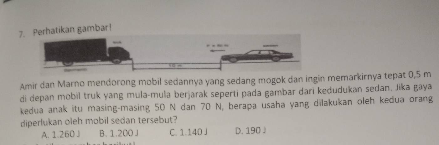 Perhatikan gambar!
Amir dan Marno mendorong mobil sedannya yang sedang mogok dan ingin memarkirnya tepat 0,5 m
di depan mobil truk yang mula-mula berjarak seperti pada gambar dari kedudukan sedan. Jika gaya
kedua anak itu masing-masing 50 N dan 70 N, berapa usaha yang dilakukan oleh kedua orang
diperlukan oleh mobil sedan tersebut?
A. 1.260 J B. 1.200 J C. 1.140 J D. 190 J